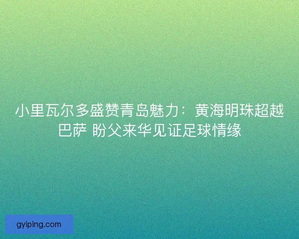 小里瓦尔多盛赞青岛魅力：黄海明珠超越巴萨 盼父来华见证足球情缘