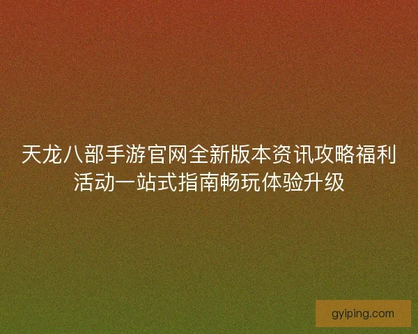 天龙八部手游官网全新版本资讯攻略福利活动一站式指南畅玩体验升级 天龙八部手游官网全新版本资讯攻略福利活动一站式指南畅玩体验升级