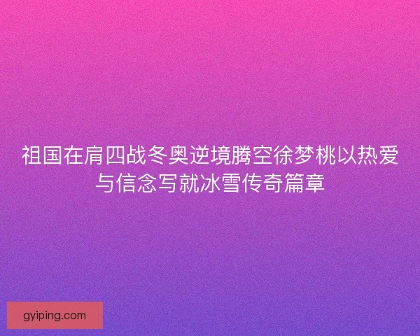 祖国在肩四战冬奥逆境腾空徐梦桃以热爱与信念写就冰雪传奇篇章