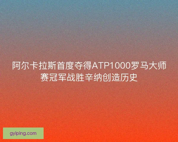 阿尔卡拉斯首度夺得ATP1000罗马大师赛冠军战胜辛纳创造历史