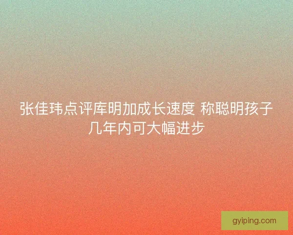 张佳玮点评库明加成长速度 称聪明孩子几年内可大幅进步