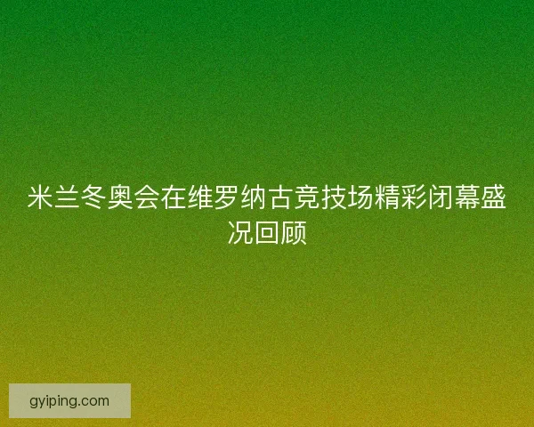 米兰冬奥会在维罗纳古竞技场精彩闭幕盛况回顾