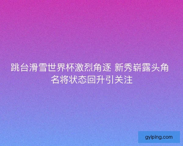 跳台滑雪世界杯激烈角逐 新秀崭露头角 名将状态回升引关注 跳台滑雪世界杯激烈角逐 新秀崭露头角 名将状态回升引关注