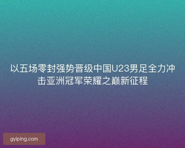 以五场零封强势晋级中国U23男足全力冲击亚洲冠军荣耀之巅新征程 以五场零封强势晋级中国U23男足全力冲击亚洲冠军荣耀之巅新征程