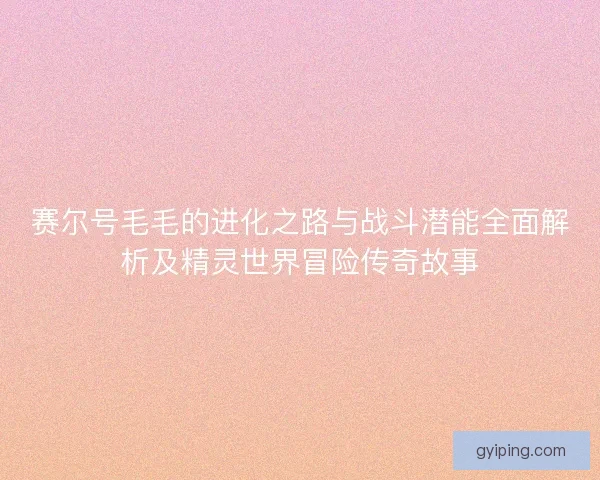 赛尔号毛毛的进化之路与战斗潜能全面解析及精灵世界冒险传奇故事