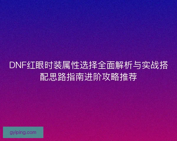 DNF红眼时装属性选择全面解析与实战搭配思路指南进阶攻略推荐 DNF红眼时装属性选择全面解析与实战搭配思路指南进阶攻略推荐