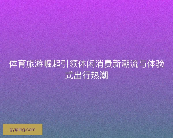 体育旅游崛起引领休闲消费新潮流与体验式出行热潮