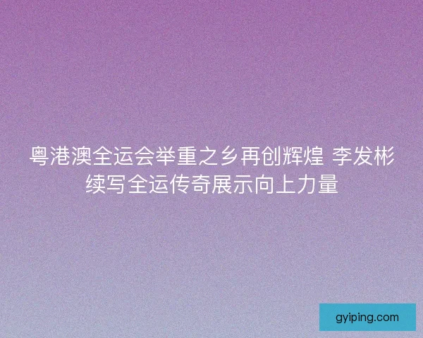 粤港澳全运会举重之乡再创辉煌 李发彬续写全运传奇展示向上力量