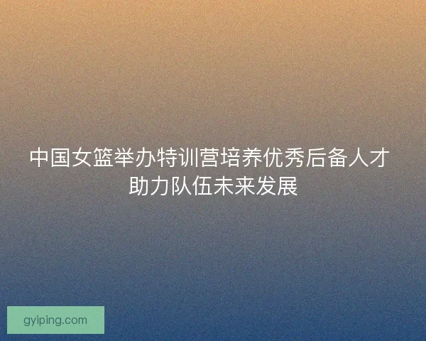 中国女篮举办特训营培养优秀后备人才 助力队伍未来发展 中国女篮举办特训营培养优秀后备人才 助力队伍未来发展