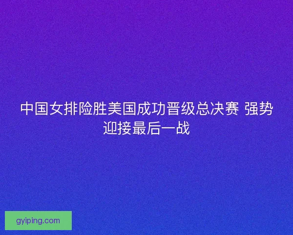 中国女排险胜美国成功晋级总决赛 强势迎接最后一战