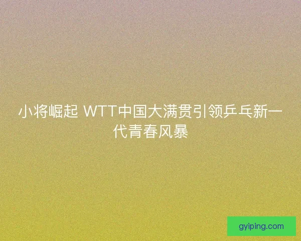 小将崛起 WTT中国大满贯引领乒乓新一代青春风暴