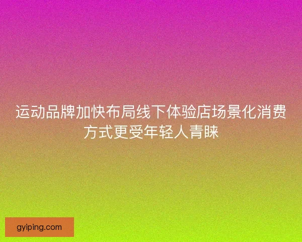 运动品牌加快布局线下体验店场景化消费方式更受年轻人青睐