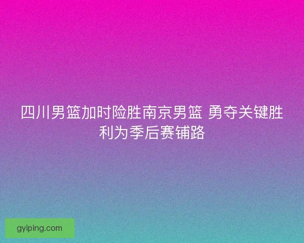四川男篮加时险胜南京男篮 勇夺关键胜利为季后赛铺路 四川男篮加时险胜南京男篮 勇夺关键胜利为季后赛铺路
