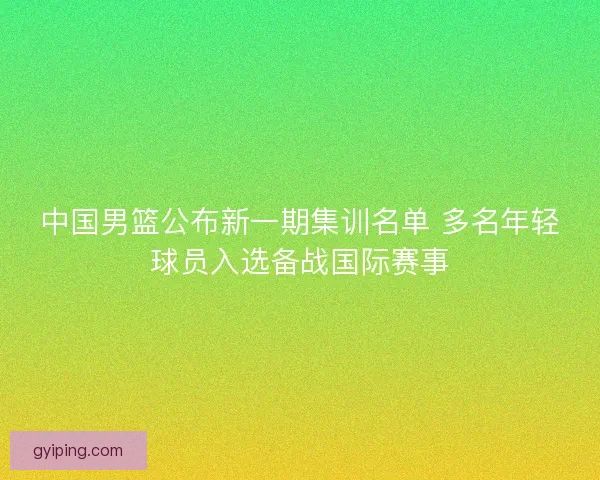 中国男篮公布新一期集训名单 多名年轻球员入选备战国际赛事