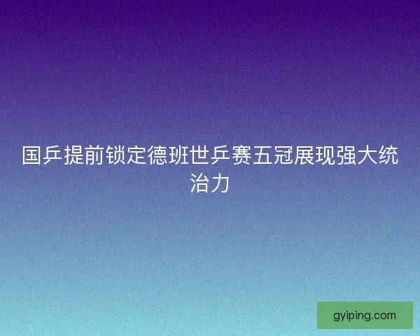 国乒提前锁定德班世乒赛五冠展现强大统治力 国乒提前锁定德班世乒赛五冠展现强大统治力