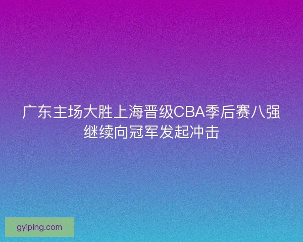 广东主场大胜上海晋级CBA季后赛八强继续向冠军发起冲击 广东主场大胜上海晋级CBA季后赛八强继续向冠军发起冲击