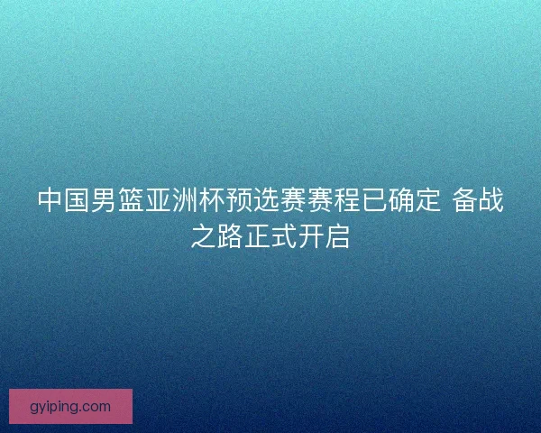 中国男篮亚洲杯预选赛赛程已确定 备战之路正式开启 中国男篮亚洲杯预选赛赛程已确定 备战之路正式开启